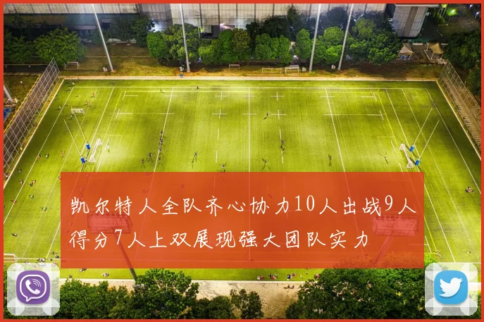 凯尔特人全队齐心协力10人出战9人得分7人上双展现强大团队实力