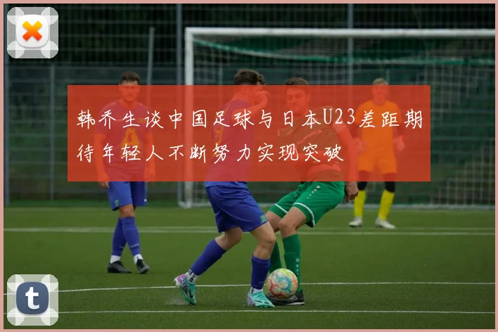 韩乔生谈中国足球与日本U23差距期待年轻人不断努力实现突破