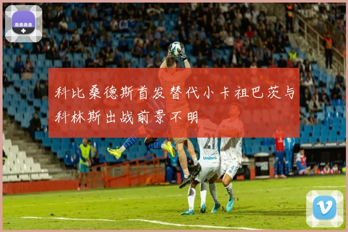 科比桑德斯首发替代小卡祖巴茨与科林斯出战前景不明