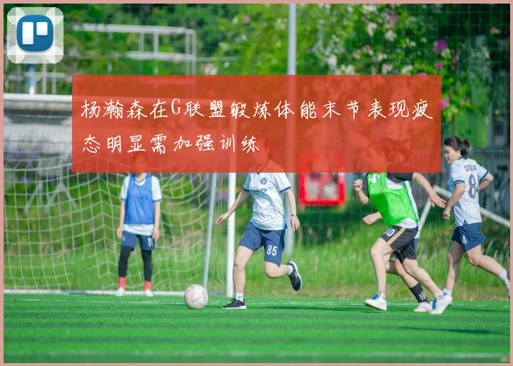 杨瀚森在G联盟锻炼体能末节表现疲态明显需加强训练