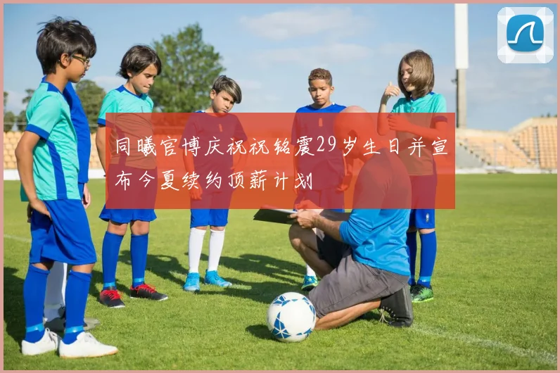 同曦官博庆祝祝铭震29岁生日并宣布今夏续约顶薪计划