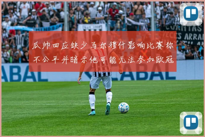 瓜帅回应缺少马尔穆什影响比赛称不公平并暗示他可能无法参加欧冠