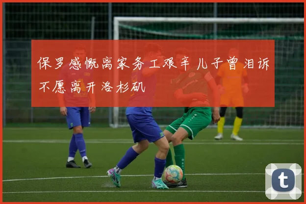 保罗感慨离家务工艰辛儿子曾泪诉不愿离开洛杉矶