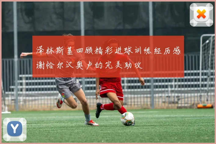 泽林斯基回顾精彩进球训练经历感谢恰尔汉奥卢的完美助攻