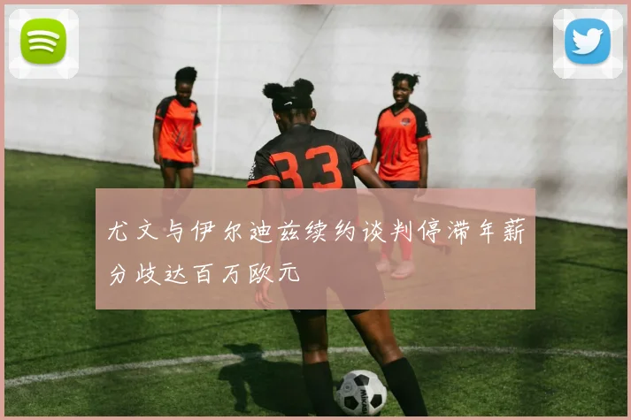 尤文与伊尔迪兹续约谈判停滞年薪分歧达百万欧元