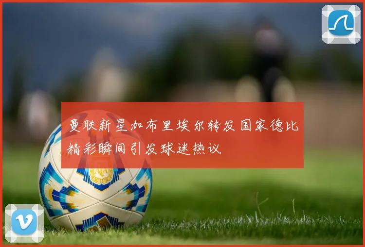 曼联新星加布里埃尔转发国家德比精彩瞬间引发球迷热议