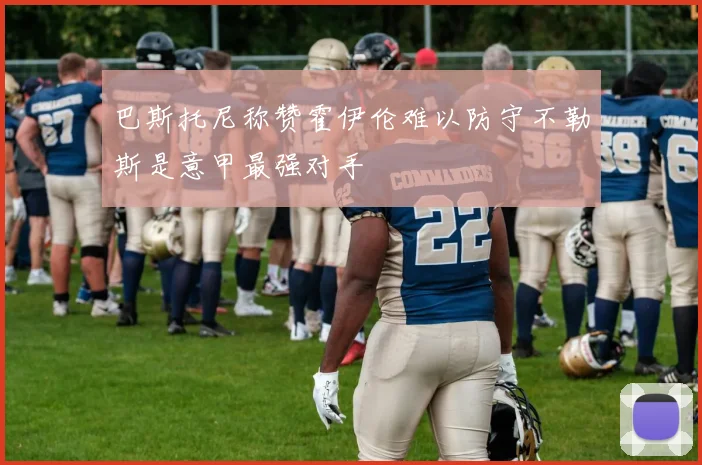 巴斯托尼称赞霍伊伦难以防守不勒斯是意甲最强对手