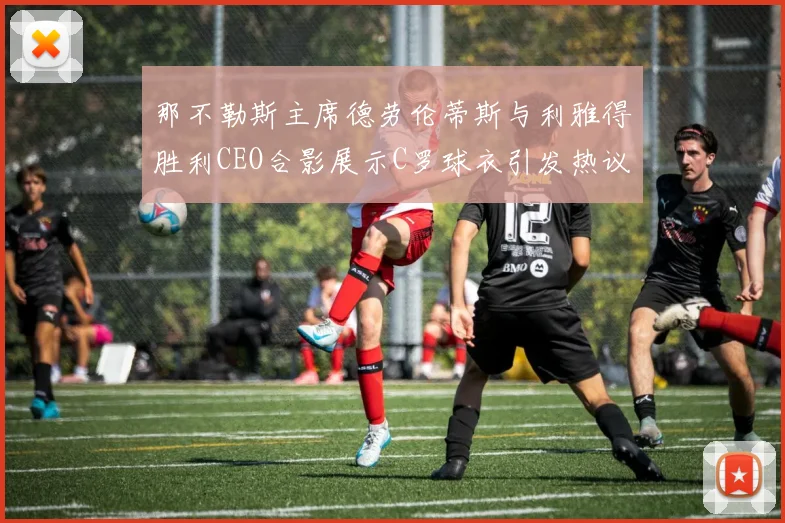 那不勒斯主席德劳伦蒂斯与利雅得胜利CEO合影展示C罗球衣引发热议