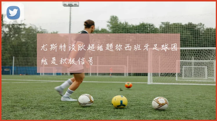 尤斯特谈欧超话题称西班牙足球团结是积极信号